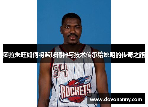 奥拉朱旺如何将篮球精神与技术传承给姚明的传奇之路